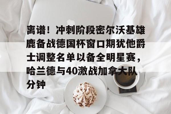 开云体育-离谱！冲刺阶段密尔沃基雄鹿备战德国杯窗口期犹他爵士调整名单以备全明星赛，哈兰德与40激战加拿大队分钟的简单介绍